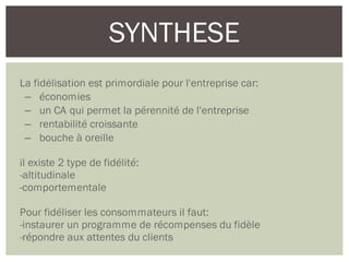 SYNTHESE
La fidélisation est primordiale pour l'entreprise car:
– économies
– un CA qui permet la pérennité de l'entreprise
– rentabilité croissante
– bouche à oreille
il existe 2 type de fidélité:
-altitudinale
-comportementale
Pour fidéliser les consommateurs il faut:
-instaurer un programme de récompenses du fidèle
-répondre aux attentes du clients
 