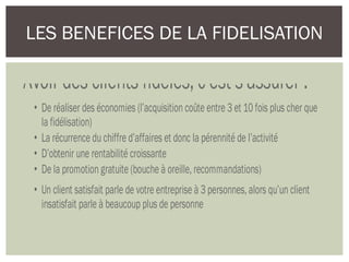 LES BENEFICES DE LA FIDELISATION
Avoir des clients fidèles, c’est s’assurer :
• De réaliser des économies (l’acquisition coûte entre 3 et 10 fois plus cher que
la fidélisation)
• La récurrence du chiffre d’affaires et donc la pérennité de l’activité
• D’obtenir une rentabilité croissante
• De la promotion gratuite (bouche à oreille, recommandations)
• Un client satisfait parle de votre entreprise à 3 personnes, alors qu’un client
insatisfait parle à beaucoup plus de personne
 