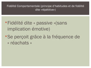 
Fidélité dite « passive »(sans
implication émotive)

Se perçoit grâce à la fréquence de
« réachats »
Fidélité Comportementale (principe d’habitudes et de fidélité
dite «répétitive»)
 