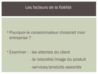 
Pourquoi le consommateur choisirait mon
entreprise ?

Examiner : - les attentes du client
- la notoriété/image du produit
- services/produits associés
Les facteurs de la fidélité
 