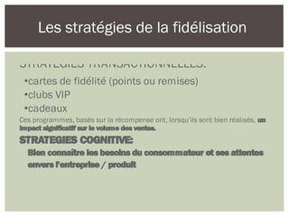 Les stratégies de la fidélisation
STRATEGIES TRANSACTIONNELLES:
•cartes de fidélité (points ou remises)
•clubs VIP
•cadeaux
Ces programmes, basés sur la récompense ont, lorsqu’ils sont bien réalisés, un
impact significatif sur le volume des ventes.
STRATEGIES COGNITIVE:
Bien connaître les besoins du consommateur et ses attentes
envers l'entreprise / produit
 