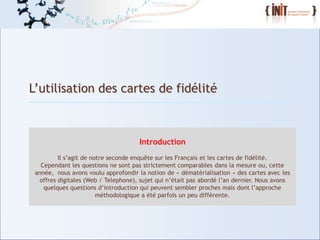 L’utilisation des cartes de fidélité



                                         Introduction
             Il s’agit de notre seconde enquête sur les Français et les cartes de fidélité.
       Cependant les questions ne sont pas strictement comparables dans la mesure ou, cette
     année, nous avons voulu approfondir la notion de « dématérialisation » des cartes avec les
      offres digitales (Web / Telephone), sujet qui n’était pas abordé l’an dernier. Nous avons
        quelques questions d’introduction qui peuvent sembler proches mais dont l’approche
                            méthodologique a été parfois un peu différente.



4
 