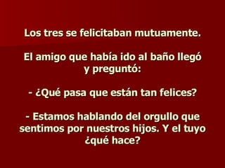 Los tres se felicitaban mutuamente.     El amigo que había ido al baño llegó y preguntó:    - ¿Qué pasa que están tan felices? - Estamos hablando del orgullo que sentimos por nuestros hijos. Y el tuyo ¿qué hace? 