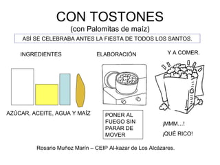 CON TOSTONES
(con Palomitas de maíz)
ASÍ SE CELEBRABA ANTES LA FIESTA DE TODOS LOS SANTOS.
INGREDIENTES
AZÚCAR, ACEITE, AGUA Y MAÍZ
ELABORACIÓN
PONER AL
FUEGO SIN
PARAR DE
MOVER
Y A COMER.
¡MMM…!
¡QUÉ RICO!
Rosario Muñoz Marín – CEIP Al-kazar de Los Alcázares.