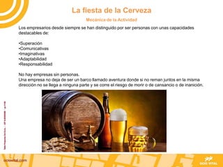 Los empresarios desde siempre se han distinguido por ser personas con unas capacidades
destacables de:
•Superación
•Comunicativas
•Imaginativas
•Adaptabilidad
•Responsabilidad
No hay empresas sin personas.
Una empresa no deja de ser un barco llamado aventura donde si no reman juntos en la misma
dirección no se llega a ninguna parte y se corre el riesgo de morir o de cansancio o de inanición.
La fiesta de la Cerveza
Mecánica de la Actividad
 