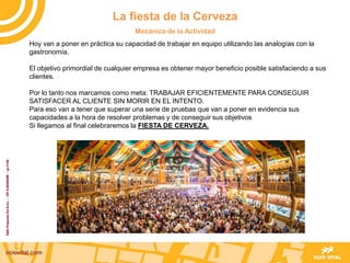Hoy van a poner en práctica su capacidad de trabajar en equipo utilizando las analogías con la
gastronomía.
El objetivo primordial de cualquier empresa es obtener mayor beneficio posible satisfaciendo a sus
clientes.
Por lo tanto nos marcamos como meta: TRABAJAR EFICIENTEMENTE PARA CONSEGUIR
SATISFACER AL CLIENTE SIN MORIR EN EL INTENTO.
Para eso van a tener que superar una serie de pruebas que van a poner en evidencia sus
capacidades a la hora de resolver problemas y de conseguir sus objetivos
Si llegamos al final celebraremos la FIESTA DE CERVEZA.
La fiesta de la Cerveza
Mecánica de la Actividad
 