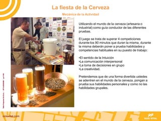 Utilizando el mundo de la cerveza (artesana o
industrial) como guía conductor de las diferentes
pruebas.
El juego se trata de superar 4 competiciones
durante los 90 minutos que duran la misma, durante
la misma deberán poner a prueba habilidades y
competencias habituales en su puesto de trabajo:
•El sentido de la Intuición
•La comunicación interpersonal
•La toma de decisiones en grupo
•La creatividad.
Pretendemos que de una forma divertida ustedes
se adentren en el mundo de la cerveza, pongan a
prueba sus habilidades personales y como no las
habilidades grupales.
La fiesta de la Cerveza
Mecánica de la Actividad
 
