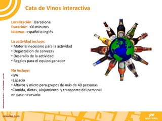 Localización: Barcelona
Duración: 60 minutos
Idiomas: español o inglés
La actividad incluye:
• Material necesario para la actividad
• Degustacion de cervezas
• Desarallo de la actividad
• Regalos para el equipo ganador
No incluye:
•IVA
•Espacio
• Altavoz y micro para grupos de más de 40 personas
•Comida, dietas, alojamiento y transporte del personal
en caso necesario
Cata de Vinos Interactiva
 