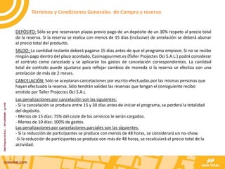 DEPÓSITO: Sólo se pre reservaran plazas previo pago de un depósito de un 30% respeto al precio total
de la reserva. Si la reserva se realiza con menos de 15 días (inclusive) de antelación se deberá abonar
el precio total del producto.
SALDO: La cantidad restante deberá pagarse 15 días antes de que el programa empiece. Si no se recibe
ningún pago dentro del plazo acordado, Casinogourmet.es (Taller Projectes Oci S.A.L.) podrá considerar
el contrato como cancelado y se aplicarán los gastos de cancelación correspondientes. La cantidad
total de contrato puede ajustarse para reflejar cambios de moneda si la reserva se efectúa con una
antelación de más de 2 meses.
CANCELACIÓN: Sólo se aceptaran cancelaciones por escrito efectuadas por las mismas personas que
hayan efectuado la reserva. Sólo tendrán validez las reservas que tengan el consiguiente recibo
emitido por Taller Projectes Oci S.A.L
Las penalizaciones por cancelación son las siguientes:
- Si la cancelación se produce entre 15 y 30 días antes de iniciar el programa, se perderá la totalidad
del depósito.
- Menos de 15 días: 75% del coste de los servicios le serán cargados.
- Menos de 10 días: 100% de gastos.
Las penalizaciones por cancelaciones parciales son las siguientes:
- Si la reducción de participantes se produce con menos de 48 horas, se considerará un no-show.
-Si la reducción de participantes se produce con más de 48 horas, se recalculará el precio total de la
actividad.
Términos y Condiciones Generales de Compra y reserva
 