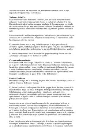 Nacional de Monda. En este último los participantes deben de vestir el traje
regional correspondiente a su localidad.

Molienda de la Paz.
En el molino de viento de nombre “Sancho”, con una de las maquinarias más
antiguas y mejor conservadas de todo el país, se realiza la Molienda de la paz.
Durante la molienda el molino es puesto a trabajar de forma artesanal volviendo
otra vez a triturar el trigo para transformarlo en harina. Terminada la molienda, se
reparten saquitos de harina como recuerdo entre las personas que han acudido al
acto.

Este acto se dedica a diferentes organismos, instituciones o particulares que hayan
destacado por su contribución a fomentar la convivencia y la tolerancia así como
las relaciones entre los pueblos.

El contenido de este acto es muy simbólico ya que el trigo, procedente de
diferentes lugares, simboliza los países donde la gente vive, más una vez triturado
éste, la harina que produce es la misma, ya que en el fondo todos somos iguales.

El acto se complementa con la actuación del grupo de coros y danzas Rosa del
Azafrán de Consuegra en los molinos de viento.

Certamen Gastronómico.
En el paseo de D. José Ortega Y Munilla, se celebra el Certamen Gastronómico,
en el que los participantes elaboran platos de comida tradicional manchega, desde
las clásicas migas, gachas y potes, comidas por excelencia de la gente del campo,
a platos de elaboración mas complicada y laboriosa como el rin – ran o la
caldereta de cordero, sin olvidar el recetario cervantino con especialidades como
los duelos y quebrantos o el guiso de las bodas de Camacho.

Festival Folclórico.
Durante el domingo por la mañana y después del Concurso Nacional de Monda se
celebra el festival de Coros y Danzas.

El festival comienza con los pasacalles de los grupos desde distintos puntos de la
localidad hasta llegar a la Plaza de España, donde posteriormente y a lo largo de
toda la mañana actúan grupos castellano – manchegos junto con otros
provenientes de otras comunidades autónomas, siendo un acto excelente para
apreciar tanto la riqueza como la variedad de trajes, canciones y las distintas
particularidades locales.

Junto a estos actos, que son las columnas sobre las que se apoya la fiesta, se
realizan exposiciones, quedan abiertos al público todos los monumentos de
Consuegra, se realizan competiciones deportivas, eventos culturales y se instala
en el recinto ferial una serie de exposiciones de maquinaria agrícola y ganadera,
junto con stands donde se realiza una feria de muestras con presencia de empresas
y artesanos de la comarca en la que exponen sus productos a los visitantes que
atrae la fiesta.

Como complemento a las actividades propias de la fiesta, se visitan igualmente
los campos de azafrán en torno a Consuegra, e incluso se puede compartir parte
de la jornada en casa de un azafranalero comprobando el proceso de elaboración
 