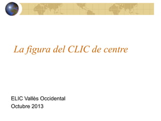 La figura del CLIC de centre

ELIC Vallès Occidental
Octubre 2013

 