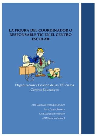 LA FIGURA DEL COORDINADOR O
RESPONSABLE TIC EN EL CENTRO
           ESCOLAR




  Organización y Gestión de las TIC en los
           Centros Educativos



            Alba Cristina Fernández Sánchez
                       Irene García Romero
                   Rosa Martínez Fernández
                      4ºB Educación Infantil
 