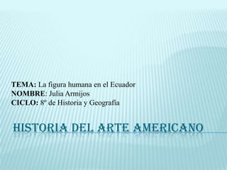 TEMA: La figura humana en el Ecuador NOMBRE: Julia Armijos CICLO: 8º de Historia y Geografía  HISTORIA DEL ARTE AMERICANO 