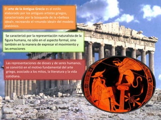 El arte de la Antigua Grecia es el estilo
elaborado por los antiguos artistas griegos,
caracterizado por la búsqueda de la «belleza
ideal», recreando el «mundo ideal» del modelo
platónico.
Se caracterizó por la representación naturalista de la
figura humana, no sólo en el aspecto formal, sino
también en la manera de expresar el movimiento y
las emociones
Las representaciones de dioses y de seres humanos,
se convirtió en el motivo fundamental del arte
griego, asociado a los mitos, la literatura y la vida
cotidiana.
 