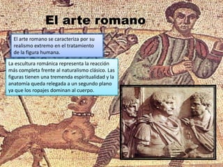 El arte romano se caracteriza por su
realismo extremo en el tratamiento
de la figura humana.
La escultura románica representa la reacción
más completa frente al naturalismo clásico. Las
figuras tienen una tremenda espiritualidad y la
anatomía queda relegada a un segundo plano
ya que los ropajes dominan al cuerpo.
El arte romano
 