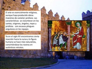 El arte es esencialmente religioso,
aunque haya producido obras
maestras de carácter profano. Las
características se vislumbran en los
santos, vírgenes, ángeles, reyes y
profetas con escasos pliegues
angulosos en los ropajes
Ya en el siglo XV encontramos cierta
reacción hacia la curva y la figura
humana se hace más naturalista,
convirtiéndose los rostros en
auténticos retratos.
 