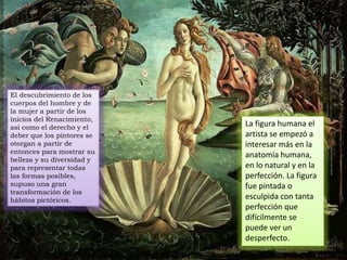 El descubrimiento de los
cuerpos del hombre y de
la mujer a partir de los
inicios del Renacimiento,
así como el derecho y el
deber que los pintores se
otorgan a partir de
entonces para mostrar su
belleza y su diversidad y
para representar todas
las formas posibles,
supuso una gran
transformación de los
hábitos pictóricos.
La figura humana el
artista se empezó a
interesar más en la
anatomía humana,
en lo natural y en la
perfección. La figura
fue pintada o
esculpida con tanta
perfección que
difícilmente se
puede ver un
desperfecto.
 