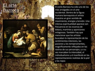 El estilo Barroco ha sido uno de los
más arraigados en el arte
occidental. Dentro de la figura
humana barroquista el artista
muestra un gran sentido de
movimiento, energía y tensión. Una
intensa espiritualidad aparece con
frecuencia en las escenas de
éxtasis, martirios y apariciones
milagrosas. También hay que
mencionar que los artistas
buscaban la representación de los
sentimientos interiores, las
pasiones y los temperamentos,
magníficamente reflejados en los
rostros de sus personajes; y a su
vez marcaban la intensidad, el
individualismo y el manifestó en las
representaciones realistas de la piel
y las ropas
El arte
Barroco
 