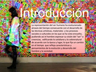 Introducción
La representación del ser humano ha evolucionado
atraves del tiempo consecuente con el desarrollo de
las técnicas artísticas, materiales y los procesos
sociales o culturales en los que se ha visto envuelto,
pudiendo así el hombre expresar su visión del “ser” o
creencias, edificando lo cotidiano y lo sobrenatural
de acuerdo con la época y lugar, lo que fija un cambio
en el tiempo que refleja características y
pensamientos de la evolución y desarrollo del
hombre y la sociedad.
 