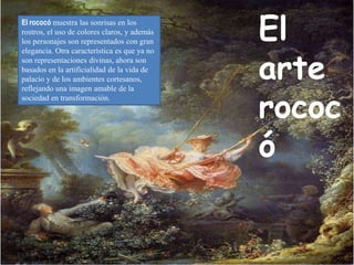 El
arte
rococ
ó
El rococó muestra las sonrisas en los
rostros, el uso de colores claros, y además
los personajes son representados con gran
elegancia. Otra característica es que ya no
son representaciones divinas, ahora son
basados en la artificialidad de la vida de
palacio y de los ambientes cortesanos,
reflejando una imagen amable de la
sociedad en transformación.
 