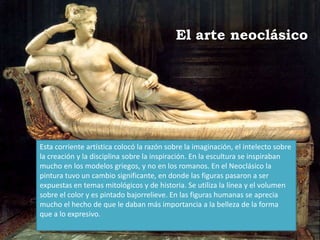 El arte neoclásico
Esta corriente artística colocó la razón sobre la imaginación, el intelecto sobre
la creación y la disciplina sobre la inspiración. En la escultura se inspiraban
mucho en los modelos griegos, y no en los romanos. En el Neoclásico la
pintura tuvo un cambio significante, en donde las figuras pasaron a ser
expuestas en temas mitológicos y de historia. Se utiliza la línea y el volumen
sobre el color y es pintado bajorrelieve. En las figuras humanas se aprecia
mucho el hecho de que le daban más importancia a la belleza de la forma
que a lo expresivo.
 