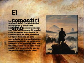 El
romantici
smo
La figura en el estilo del
Romanticismo contiene líneas
mas suaves y onduladas
haciendo así la pintura un poco
con mas sentimiento. Al igual el
color es tenue y matizado, la
composición es más dinámica.
La figura humana en este
movimiento es transmitida en el
pasado medieval, en la historia
nacional y en culturas del Lado
Oriente. También se observa la
pasión y el sentimiento que se
transmite dentro de la obra.
 