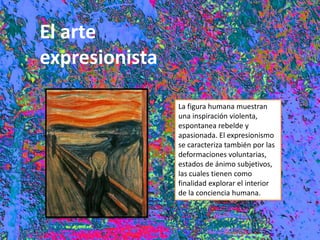 El arte
expresionista
La figura humana muestran
una inspiración violenta,
espontanea rebelde y
apasionada. El expresionismo
se caracteriza también por las
deformaciones voluntarias,
estados de ánimo subjetivos,
las cuales tienen como
finalidad explorar el interior
de la conciencia humana.
 