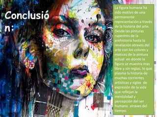 Conclusió
n:
La figura humana ha
sido motivo de una
permanente
representación a través
de la historia del arte.
Desde las pinturas
rupestres de la
prehistoria hasta la
revelación atreves del
arte con los colores y
matices de la pintura
actual en donde la
figura se muestra mas
libre y sin reglas, lo que
plasma la historia de
muchas corrientes
artísticas y siglos de
expresión de la vida
que reflejan la
mentalidad y
percepción del ser
humano atraves del
tiempo.
 