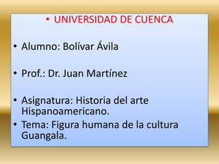 UNIVERSIDAD DE CUENCA  Alumno: Bolívar Ávila  Prof.: Dr. Juan Martínez Asignatura: Historia del arte Hispanoamericano. Tema: Figura humana de la cultura Guangala. 