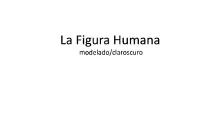 La Figura Humana 
modelado/claroscuro 
 