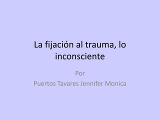 La fijación al trauma, lo inconsciente Por  Puertos Tavares Jennifer Monica 