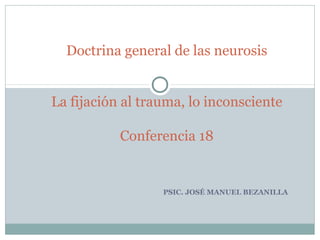 PSIC. JOSÉ MANUEL BEZANILLA
Doctrina general de las neurosis
La fijación al trauma, lo inconsciente
Conferencia 18
 