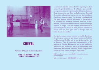 CHEVAL
Le spectacle s’appelle Cheval. Le titre importe peu, il dit
surtout l’esprit de dérision et de jubilation qui anime les
protagonistes de cette représentation délirante et sonore.
Deux interprètes, une flûte, un ballon et un dispositif
électronico-informatique en carton sont les ingrédients
d’un fourre-tout astucieux. Une joyeuse cacophonie, où
l’on nous apprend tout du sol mineur et du fa majeur
en balançant des balles de tennis sur un écran tactile...
Antoine Defoort et Julien Fournet ont le sens du comique
chevillé au corps. C’est en rappeurs humoristes qu’ils
viennent expliquer, micro en main, en quoi consiste leur
projet : faire que, note après note, la musique entre sur
scène et dans nos oreilles.
Une performance conçue comme un traité abstrait du
ricochet, pour tous ceux qui aiment sourire de la bêtise
intelligente, de l’artifice qui ne sert à rien, de l’art qui
se décoince. Venu du champ des mathématiques et des
beaux-arts, Antoine Defoort est un artiste résolument
hors norme qui produit des spectacles inclassables, entre
conférence, performance, concert et théâtre d’objets, culti-
vant le décalage comme un joyeux art de vivre.
AVEC Antoine Defoort, Julien Fournet, PHOTO © Amicale de production
Guillaume Schmitt
TARIF de 5,50 à 25€ la place – OFFRE DÉCOUVERTE 10€ la place
Antoine Defoort et Julien Fournet
MARDI 6 ET MERCREDI 7 MAI 20H
THÉÂTRE – PERFORMANCE – 1H
 