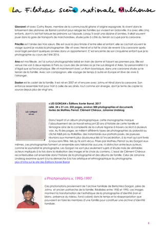 3
Giovanni vit avec Cathy Reyes, membre de la communauté gitane d’origine espagnole. Ils vivent dans le
lotissement des platanes de Barriol construit pour reloger les familles qui vivaient en bidonville. Il a avec elle cinq
enfants, dont il s’est fait tatouer les prénoms sur l’épaule. Lorsqu’il avait une dizaine d’années, il allait souvent
jouer dans la gare de transports de marchandises, située juste à côté du terrain occupé par la caravane.
Priscilla est l’ainée des trois sœurs. Elle est aussi la plus timide d’entre elles et enfant, elle se cachait souvent le
visage quand je voulais la photographier. Elle vit avec Hervé et a fait le choix de revenir à la caravane après
avoir logé pendant quelques années dans un appartement. C’est enceinte de son cinquième enfant que je la
photographie au cours de l’été 2016.
Ana est ma filleule. Je l’ai surtout photographiée bébé en train de dormir et faisant ses premiers pas. Elle est
venue me voir à deux reprises à Paris au cours des dix années où je me suis éloigné d’Arles. Sa personnalité n’a
d’égal que sa force physique. Elle vit maintenant avec un Rom bosniaque, dans une caravane située sur le
terrain de la famille. Avec son compagnon, elle voyage de temps à autre en Europe et rêve de vivre à
l’étranger.
Doston est le cadet de la famille. Il est né en 2007 et vit encore avec Johny et Ninaï dans la caravane. Son
enfance ressemble trait pour trait à celle de ses aînés, tout comme son énergie, dont je tente de capter la
source depuis plus de vingt ans.
« LES GORGAN » Éditions Xavier Barral, 2017
relié, 24 x 31 cm, 232 pages, environ 300 photographies et documents
textes de Mathieu Pernot, Clément Chéroux, Johanne Lindskog
Dans l’esprit d’un album photographique, cette monographie marque
l’aboutissement de ce travail retraçant 20 ans d’histoire de cette famille et
témoigne ainsi de la complexité de la culture tsigane à travers ce récit à plusieurs
voix. Au fil des pages, se mêlent différents types de photographies du polaroïd au
cliché N&B pris au Rolleiflex, des instantanés aux portraits posés, de joyeuses
réunions aux moments plus douloureux liés à l’incarcération, à la mort qui sont livrés
à nous sans filtre, tels qu’ils sont vécus. Prises par Mathieu Pernot ou les Gorgan eux-
mêmes, ces photographies forment un ensemble sans hiérarchie aucune, ni distinction entre leurs auteurs,
comme le souhaitait le photographe. Les Gorgan ne sont plus seulement sujets d’étude mais de véritables
acteurs impliqués à la fois dans la réalisation des images et le choix du contenu. L’essai de Clément Chéroux
recontextualise cet ensemble dans l’histoire de la photographie et des albums de famille. Celui de Johanne
Lindskog examine quant à lui la démarche à la fois artistique et ethnographique du photographe.
plus d’infos sur le site des Éditions Xavier Barral
« Photomatons », 1995-1997
Ces photomatons proviennent de l’archive familiale de Bietschika Gorgan, père de
Johny et ancien patriarche de la famille. Réalisées entre 1950 et 1995, ces images
montrent la transformation de l’esthétique de la photographie d’identité (noir et
blanc, présence du rideau, fond coloré) dans le temps et la réappropriation que
pouvaient en faire les membres d’une famille pour constituer une archive d’identité
familiale.
 