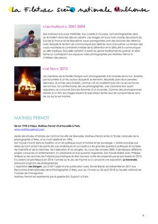 4
« Les hurleurs », 2001-2004
Des individus à la pose théâtrale, tous cadrés à mi-corps, sont photographiés alors
qu’ils hurlent dans des décors urbains. Les images ont pour hors champ des prisons du
Sud de la France et de Barcelone. Leurs protagonistes sont des proches des détenus
avec lesquels ils tentent de communiquer par-delà les murs d’enceinte. La tension des
corps manifeste la contrainte invisible de la détention et la difficulté à communiquer
qu’elle implique. Nouvelle variation à partir du genre traditionnel du portrait, la série
forme un contrepoint aux espaces vides photographiés par Mathieu Pernot à
l’intérieur des prisons.
« Le feu », 2013
Les membres de la famille Gorgan sont photographiés à la tombée de la nuit, éclairés
par la lumière d’un feu autour duquel ils se tiennent. Absorbés dans leurs pensées,
silencieux, ils ont les yeux baissés, comme s’ils ne voulaient pas voir ce qui se trouve
devant eux. En contrechamp de ces photographies, une caravane leur ayant
appartenu se consume dans les flammes d’un incendie. Comme des photogrammes
extraits d’un film, les images laissent le spectateur tenter seul de comprendre le sens
de ce qui lui est montré.
MATHIEU PERNOT
Né en 1970 à Fréjus, Mathieu Pernot vit et travaille à Paris.
www.mathieupernot.com
Après des études d’histoire de l’art à la faculté de Grenoble, Mathieu Pernot entre à l’École nationale de la
photographie d’Arles, d’où il sort diplômé en 1996.
Son travail s’inscrit dans la tradition d’un art politique nourri d’histoire et de sociologie. L’artiste procède par
séries qui sont autant de points de vue analytiques et successifs sur les grandes questions politiques et sociales
de l’identité et de la mémoire, de l’aliénation et du progrès. Au cours des années 2000, il développe différents
projets consacrés à l’enfermement, à l’urbanisme et à la question migratoire. Son travail réalisé avec Philippe
Artières sur les archives de l’hôpital psychiatrique du Bon Sauveur a été récompensé par le prix Nadar en 2013.
Il a obtenu le prix Niépce en 2014, l’année où le Jeu de Paume lui a consacré une exposition, La traversée,
retraçant vingt ans de photographies.
L’exposition Les Gorgan, qui a fait l’objet d’une publication avec Xavier Barral, est présentée en 2017 aux
Rencontres Internationales de la Photographie d’Arles, puis du 13 mars au 26 août 2018 au Musée national de
l’histoire de l’immigration.
Mathieu Pernot est représenté par la galerie Éric Dupont, à Paris.
 