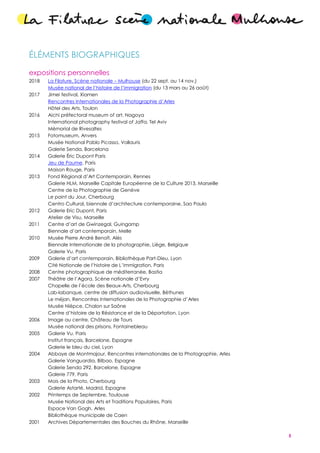 5
ÉLÉMENTS BIOGRAPHIQUES
expositions personnelles
2018 La Filature, Scène nationale – Mulhouse (du 22 sept. au 14 nov.)
Musée national de l’histoire de l’immigration (du 13 mars au 26 août)
2017 Jimei festival, Xiamen
Rencontres Internationales de la Photographie d’Arles
Hôtel des Arts, Toulon
2016 Aichi préfectoral museum of art, Nagoya
International photography festival of Jaffa, Tel Aviv
Mémorial de Rivesaltes
2015 Fotomuseum, Anvers
Musée National Pablo Picasso, Vallauris
Galerie Senda, Barcelona
2014 Galerie Éric Dupont Paris
Jeu de Paume, Paris
Maison Rouge, Paris
2013 Fond Régional d’Art Contemporain, Rennes
Galerie HLM, Marseille Capitale Européenne de la Culture 2013, Marseille
Centre de la Photographie de Genève
Le point du Jour, Cherbourg
Centro Cultural, biennale d’architecture contemporaine, Sao Paulo
2012 Galerie Eric Dupont, Paris
Atelier de Visu, Marseille
2011 Centre d’art de Gwinzegal, Guingamp
Biennale d’art contemporain, Melle
2010 Musée Pierre André Benoît, Alès
Biennale Internationale de la photographie, Liège, Belgique
Galerie Vu, Paris
2009 Galerie d’art contemporain, Bibliothèque Part-Dieu, Lyon
Cité Nationale de l’histoire de L’immigration, Paris
2008 Centre photographique de méditerranée, Bastia
2007 Théâtre de l’Agora, Scène nationale d’Evry
Chapelle de l’école des Beaux-Arts, Cherbourg
Lab-labanque, centre de diffusion audiovisuelle, Béthunes
Le méjan, Rencontres Internationales de la Photographie d’Arles
Musée Niépce, Chalon sur Saône
Centre d’histoire de la Résistance et de la Déportation, Lyon
2006 Image au centre, Château de Tours
Musée national des prisons, Fontainebleau
2005 Galerie Vu, Paris
Institut français, Barcelone, Espagne
Galerie le bleu du ciel, Lyon
2004 Abbaye de Montmajour, Rencontres internationales de la Photographie, Arles
Galerie Vanguardia, Bilbao, Espagne
Galerie Senda 292, Barcelone, Espagne
Galerie 779, Paris
2003 Mois de la Photo, Cherbourg
Galerie Astarté, Madrid, Espagne
2002 Printemps de Septembre, Toulouse
Musée National des Arts et Traditions Populaires, Paris
Espace Van Gogh, Arles
Bibliothèque municipale de Caen
2001 Archives Départementales des Bouches du Rhône, Marseille
 