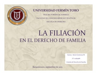 LA FILIACIÓN
EN EL DERECHO DE FAMILIA
UNIVERSIDAD FERMÍN TORO
VICE-RECTORADO ACADÉMICO
FACULTAD DE CIENCIAS JURÍDICAS Y POLÍTICAS
ESCUELA DE DERECHO
Autora: Keren Contreras M.
CI: 10365966
Cátedra de Derecho de Familia
Barquisimeto, septiembre de 2015
 