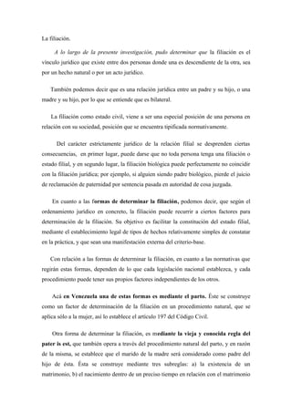 La filiación.
A lo largo de la presente investigación, pudo determinar que la filiación es el
vínculo jurídico que existe entre dos personas donde una es descendiente de la otra, sea
por un hecho natural o por un acto jurídico.
También podemos decir que es una relación jurídica entre un padre y su hijo, o una
madre y su hijo, por lo que se entiende que es bilateral.
La filiación como estado civil, viene a ser una especial posición de una persona en
relación con su sociedad, posición que se encuentra tipificada normativamente.
Del carácter estrictamente jurídico de la relación filial se desprenden ciertas
consecuencias, en primer lugar, puede darse que no toda persona tenga una filiación o
estado filial, y en segundo lugar, la filiación biológica puede perfectamente no coincidir
con la filiación jurídica; por ejemplo, si alguien siendo padre biológico, pierde el juicio
de reclamación de paternidad por sentencia pasada en autoridad de cosa juzgada.
En cuanto a las formas de determinar la filiación, podemos decir, que según el
ordenamiento jurídico en concreto, la filiación puede recurrir a ciertos factores para
determinación de la filiación. Su objetivo es facilitar la constitución del estado filial,
mediante el establecimiento legal de tipos de hechos relativamente simples de constatar
en la práctica, y que sean una manifestación externa del criterio-base.
Con relación a las formas de determinar la filiación, en cuanto a las normativas que
regirán estas formas, dependen de lo que cada legislación nacional establezca, y cada
procedimiento puede tener sus propios factores independientes de los otros.
Acá en Venezuela una de estas formas es mediante el parto. Éste se construye
como un factor de determinación de la filiación en un procedimiento natural, que se
aplica sólo a la mujer, así lo establece el artículo 197 del Código Civil.
Otra forma de determinar la filiación, es mediante la vieja y conocida regla del
pater is est, que también opera a través del procedimiento natural del parto, y en razón
de la misma, se establece que el marido de la madre será considerado como padre del
hijo de ésta. Ésta se construye mediante tres subreglas: a) la existencia de un
matrimonio, b) el nacimiento dentro de un preciso tiempo en relación con el matrimonio
 