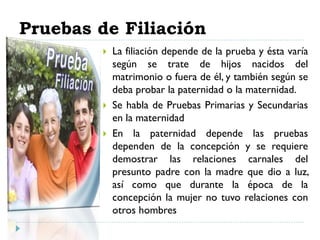 Pruebas de Filiación
 La filiación depende de la prueba y ésta varía
según se trate de hijos nacidos del
matrimonio o fuera de él, y también según se
deba probar la paternidad o la maternidad.
 Se habla de Pruebas Primarias y Secundarias
en la maternidad
 En la paternidad depende las pruebas
dependen de la concepción y se requiere
demostrar las relaciones carnales del
presunto padre con la madre que dio a luz,
así como que durante la época de la
concepción la mujer no tuvo relaciones con
otros hombres
 