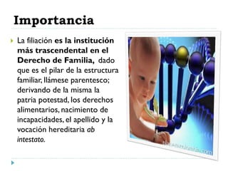 Importancia
 La filiación es la institución
más trascendental en el
Derecho de Familia, dado
que es el pilar de la estructura
familiar, llámese parentesco;
derivando de la misma la
patria potestad, los derechos
alimentarios, nacimiento de
incapacidades, el apellido y la
vocación hereditaria ab
intestato.
 