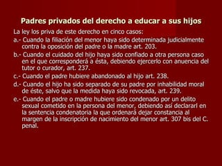 Padres privados del derecho a educar a sus hijos La ley los priva de este derecho en cinco casos: a.- Cuando la filiación del menor haya sido determinada judicialmente contra la oposición del padre o la madre art. 203. b.- Cuando el cuidado del hijo haya sido confiado a otra persona caso en el que corresponderá a ésta, debiendo ejercerlo con anuencia del tutor o curador, art. 237. c.- Cuando el padre hubiere abandonado al hijo art. 238. d.- Cuando el hijo ha sido separado de su padre por inhabilidad moral de éste, salvo que la medida haya sido revocada, art. 239. e.- Cuando el padre o madre hubiere sido condenado por un delito sexual cometido en la persona del menor, debiendo así declararl en la sentencia condenatoria la que ordenará dejar constancia al margen de la inscripción de nacimiento del menor art. 307 bis del C. penal. 