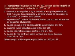 a.- Representación judicial del hijo art. 260. sanción sólo le obligará en su peculio profesional o industrial art. 260 inc. 1º.  b.- Contratos entre padres e hijos sometidos a su paria potestad art. 1796 ( caso de la compraventa y permuta), fuera de estos caos la contratación entre ellos sería posible. c.- Representación judicial del hijo sometido a patria potestad, existen las siguientes situaciones: 1.- juicios en que el hijo es demandante o querellante, art. 264. 2.- acciones civiles seguidas contra el hijo art. 265. 3.- juicios criminales seguidos contra el hijo art. 266. 4.- juicios del hijo contra el padre o madre que ejerce la patria potestad art. 263. Deben otorgar al hijo expensas para la litis art. 263 inc. 2º. 