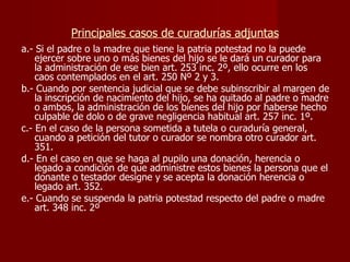 Principales casos de curadurías adjuntas a.- Si el padre o la madre que tiene la patria potestad no la puede ejercer sobre uno o más bienes del hijo se le dará un curador para la administración de ese bien art. 253 inc. 2º, ello ocurre en los caos contemplados en el art. 250 Nº 2 y 3. b.- Cuando por sentencia judicial que se debe subinscribir al margen de la inscripción de nacimiento del hijo, se ha quitado al padre o madre o ambos, la administración de los bienes del hijo por haberse hecho culpable de dolo o de grave negligencia habitual art. 257 inc. 1º. c.- En el caso de la persona sometida a tutela o curaduría general, cuando a petición del tutor o curador se nombra otro curador art. 351. d.- En el caso en que se haga al pupilo una donación, herencia o legado a condición de que administre estos bienes la persona que el donante o testador designe y se acepta la donación herencia o legado art. 352. e.- Cuando se suspenda la patria potestad respecto del padre o madre art. 348 inc. 2º 