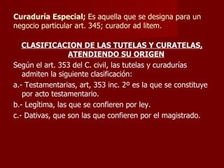 Curaduría Especial;  Es aquella que se designa para un negocio particular art. 345; curador ad litem. CLASIFICACION DE LAS TUTELAS Y CURATELAS, ATENDIENDO SU ORIGEN Según el art. 353 del C. civil, las tutelas y curadurías admiten la siguiente clasificación: a.- Testamentarias, art, 353 inc. 2º es la que se constituye por acto testamentario. b.- Legítima, las que se confieren por ley. c.- Dativas, que son las que confieren por el magistrado. 