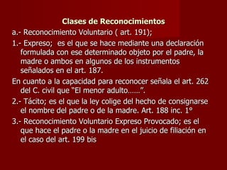 Clases de Reconocimientos a.- Reconocimiento Voluntario ( art. 191);  1.- Expreso;  es el que se hace mediante una declaración formulada con ese determinado objeto por el padre, la madre o ambos en algunos de los instrumentos señalados en el art. 187. En cuanto a la capacidad para reconocer señala el art. 262 del C. civil que “El menor adulto……”. 2.- Tácito; es el que la ley colige del hecho de consignarse el nombre del padre o de la madre. Art. 188 inc. 1° 3.- Reconocimiento Voluntario Expreso Provocado; es el que hace el padre o la madre en el juicio de filiación en el caso del art. 199 bis 