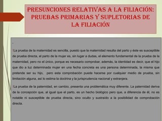 PRESUNCIONES RELATIVAS A LA FILIACIÓN:
PRUEBAS PRIMARIAS Y SUPLETORIAS DE
LA FILIACIÓN
.
La prueba de la maternidad es sencilla, puesto que la maternidad resulta del parto y éste es susceptible
de prueba directa, el parto de la mujer es, sin lugar a dudas, el elemento fundamental de la prueba de la
maternidad, pero no el único, porque es necesario comprobar, además, la identidad es decir, que el hijo
que dio a luz determinada mujer en una fecha concreta es una persona determinada, la misma que
pretende ser su hijo, pero esta comprobación puede hacerse por cualquier medio de prueba, sin
limitación alguna, así lo estima la doctrina y la jurisprudencia nacional y extranjera.
La prueba de la paternidad, en cambio, presenta una problemática muy diferente. La paternidad deriva
de la concepción que, al igual que el parto, es un hecho biológico pero que, a diferencia de él, no es
notable ni susceptible de prueba directa, sino oculto y sustraído a la posibilidad de comprobación
directa.
 