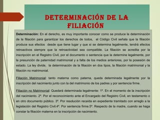 DETERMinaciÓn DE la
filiaciÓn
DETERMinaciÓn DE la
filiaciÓn
Determinación: En el derecho, es muy importante conocer como se produce la determinación
de la filiación para garantizar los derechos de todos, el Código Civil señala que la filiación
produce sus efectos desde que tiene lugar y que si se determina legalmente, tendrá efectos
retroactivos siempre que la retroactividad sea compatible. La filiación se acredita por la
inscripción en el Registro Civil, por el documento o sentencia que la determine legalmente, por
la presunción de paternidad matrimonial y a falta de los medios anteriores, por la posesión de
estado. La ley divide, la determinación de la filiación en dos tipos, la filiación matrimonial y la
filiación no matrimonial.
Filiación Matrimonial: tanto materna como paterna, queda determinada legalmente por la
inscripción del nacimiento junto con la del matrimonio de los padres y por sentencia firme.
Filiación no Matrimonial: Quedará determinada legalmente: 1º. En el momento de la inscripción
del nacimiento. 2º. Por el reconocimiento ante el Encargado del Registro Civil, en testamento o
en otro documento público. 3º. Por resolución recaída en expediente tramitado con arreglo a la
legislación del Registro Civil.4º. Por sentencia firme.5º. Respecto de la madre, cuando se haga
constar la filiación materna en la inscripción de nacimiento.
 