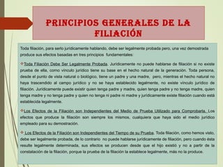 PRINCIPIOS GENERALES DE LA
FILIACIÓN
Toda filiación, para serlo jurídicamente hablando, debe ser legalmente probada pero, una vez demostrada
produce sus efectos basadas en tres principios fundamentales:
Toda Filiación Debe Ser Legalmente Probada. Jurídicamente no puede hablarse de filiación si no existe
prueba de ella, corno vínculo jurídico tiene su base en el hecho natural de la generación. Toda persona,
desde el punto de vista natural o biológico, tiene un padre y una madre, pero, mientras el hecho natural no
haya trascendido al campo jurídico y no se haya establecido legalmente, no existe vínculo jurídico de
filiación. Jurídicamente puede existir quien tenga padre y madre, quien tenga padre y no tenga madre, quien
tenga madre y no tenga padre y quien no tenga ni padre ni madre y jurídicamente existe filiación cuando está
establecida legalmente.
Los Efectos de la Filiación son Independientes del Medio de Prueba Utilizado para Comprobarla. Los
efectos que produce la filiación son siempre los mismos, cualquiera que haya sido el medio jurídico
empleado para su demostración.
 Los Efectos de la Filiación son Independientes del Tiempo de su Prueba. Toda filiación, como hemos visto,
debe ser legalmente probada, de lo contrario no puede hablarse jurídicamente de filiación, pero cuando ésta
resulte legalmente determinada, sus efectos se producen desde que el hijo existió y no a partir de la
constatación de la filiación, porque la prueba de la filiación la establece legalmente, más no la produce.
 