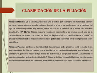 CLASIFICACIÓN DE LA FILIACIÓN
Filiación Materna: Es el vínculo jurídico que une a un hijo con su madre, la maternidad siempre
es cierta, porque siempre se sabe quién es la madre, el parto es un elemento de la identidad del
hijo. La prueba del parto es muy sencilla, razón por la cual, la identidad de la madre casi nunca se
discute Art. 197 CC: "La filiación materna resulta del nacimiento, y se prueba con el acta de la
declaración de nacimiento inscrita en los libros del Registro Civil, con identificación de la madre", la
prueba de maternidad es más sencilla que la de paternidad y además priva en importancia sobre
esta última.
Filiación Paterna: Contrario a la maternidad, la paternidad debe probarse, está rodeada de un
velo misterioso. La filiación paterna queda establecida por declaración del padre ante el Oficial del
Estado Civil, por haber nacido el hijo dentro del matrimonio, o por prueba de ADN. Actualmente se
está investigando y aplicando el método HLA (Sistema de histo compatibilidad) que permite, según
información suministrada por científicos, establecer la paternidad con un 99 por ciento de certeza.
 