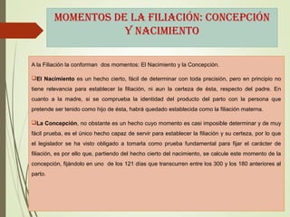 MoMentos de la filiación: concepción
y naciMiento
A la Filiación la conforman dos momentos: El Nacimiento y la Concepción.
El Nacimiento es un hecho cierto, fácil de determinar con toda precisión, pero en principio no
tiene relevancia para establecer la filiación, ni aun la certeza de ésta, respecto del padre. En
cuanto a la madre, si se comprueba la identidad del producto del parto con la persona que
pretende ser tenido como hijo de ésta, habrá quedado establecida como la filiación materna.
La Concepción, no obstante es un hecho cuyo momento es casi imposible determinar y de muy
fácil prueba, es el único hecho capaz de servir para establecer la filiación y su certeza, por lo que
el legislador se ha visto obligado a tomarla como prueba fundamental para fijar el carácter de
filiación, es por ello que, partiendo del hecho cierto del nacimiento, se calcule este momento de la
concepción, fijándolo en uno de los 121 días que transcurren entre los 300 y los 180 anteriores al
parto.
 